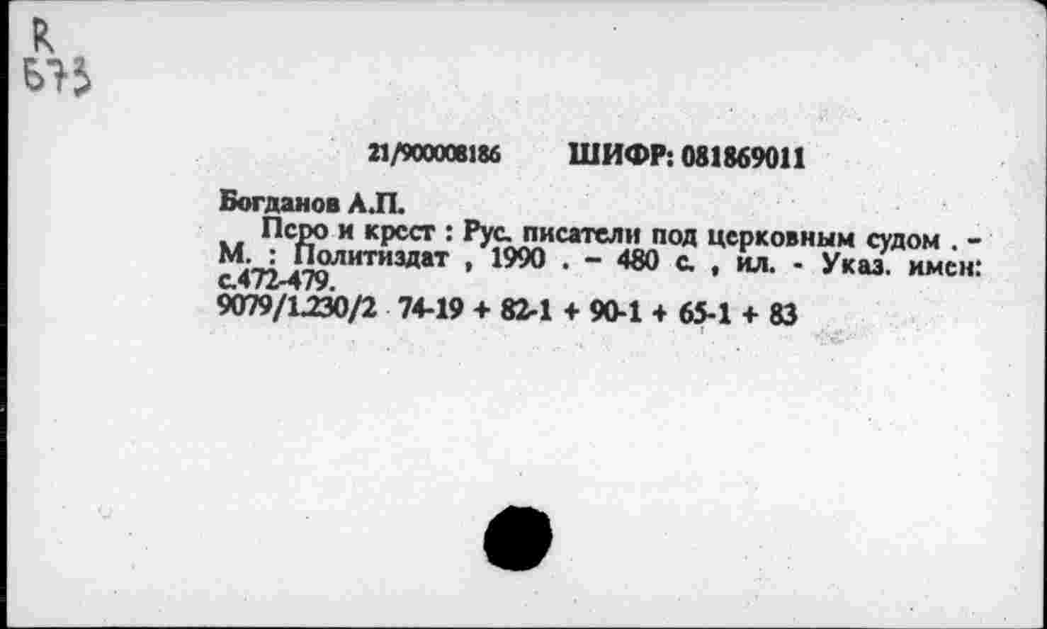 ﻿21/900008186 ШИФР: 081869011
Богданов А.П.
Перо и крест : Рус. писатели под церковным судом . -Ч : Политиздат , 1990 . - 480 с. , ил. - Указ, имен: с.472-479.
9079/1230/2 74-19 + 82-1 + 90-1 + 65-1 + 83